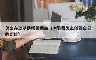 姜堰怎么在浏览器搭建网站（浏览器怎么创建自己的网址）