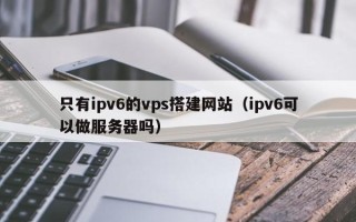 姜堰只有ipv6的vps搭建网站（ipv6可以做服务器吗）