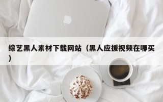 姜堰综艺黑人素材下载网站（黑人应援视频在哪买）